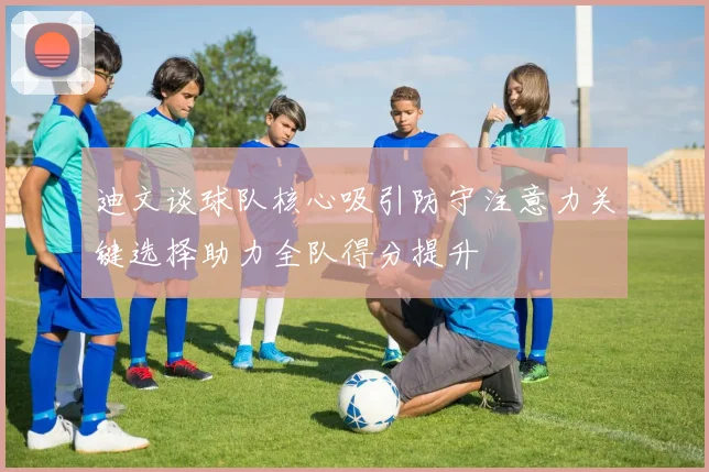 迪文谈球队核心吸引防守注意力关键选择助力全队得分提升