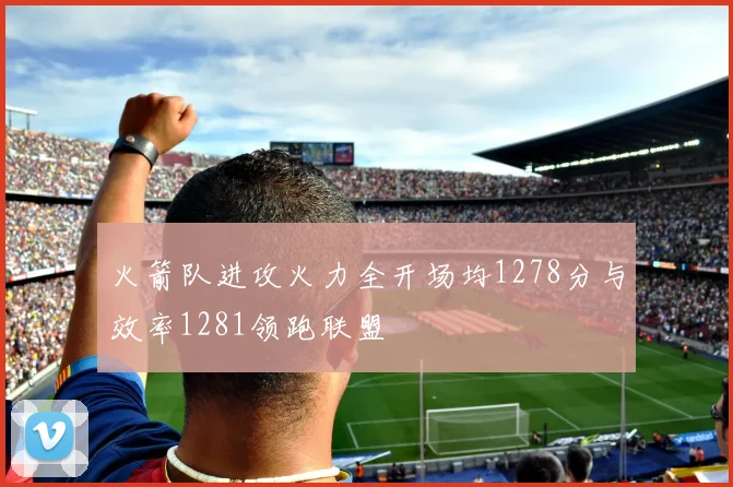 火箭队进攻火力全开场均1278分与效率1281领跑联盟