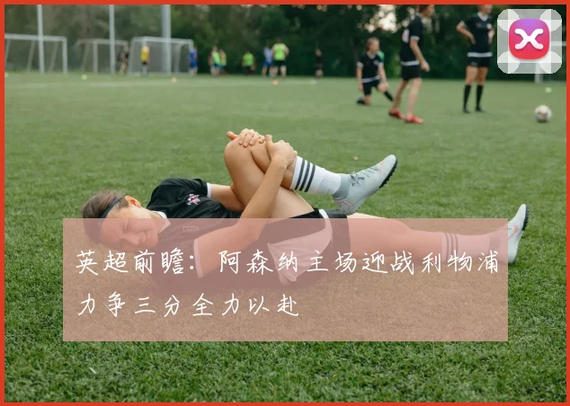 英超前瞻：阿森纳主场迎战利物浦力争三分全力以赴