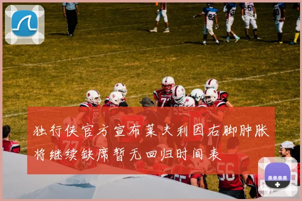 独行侠官方宣布莱夫利因右脚肿胀将继续缺席暂无回归时间表