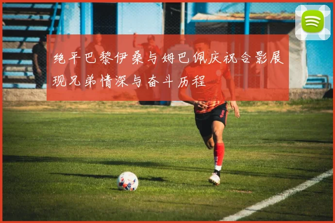 绝平巴黎伊桑与姆巴佩庆祝合影展现兄弟情深与奋斗历程