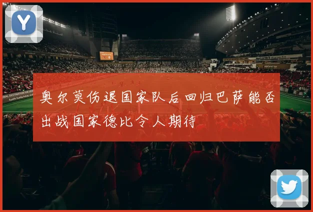 奥尔莫伤退国家队后回归巴萨能否出战国家德比令人期待