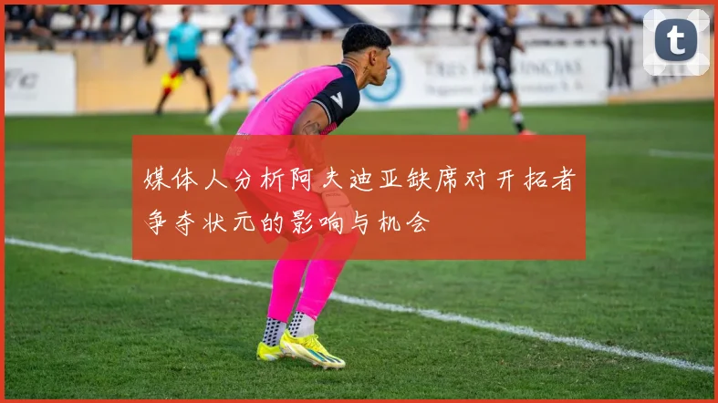 媒体人分析阿夫迪亚缺席对开拓者争夺状元的影响与机会