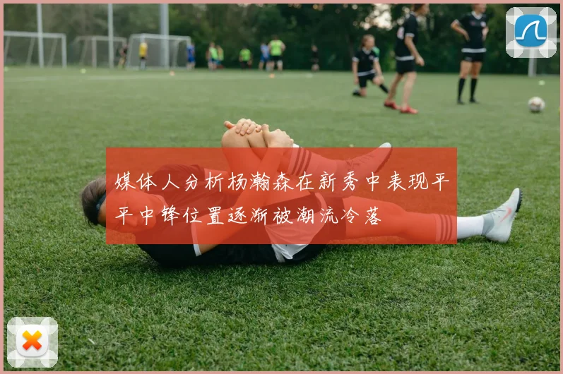 媒体人分析杨瀚森在新秀中表现平平中锋位置逐渐被潮流冷落