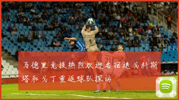 马德里竞技热烈欢迎名宿迭戈科斯塔和戈丁重返球队探访