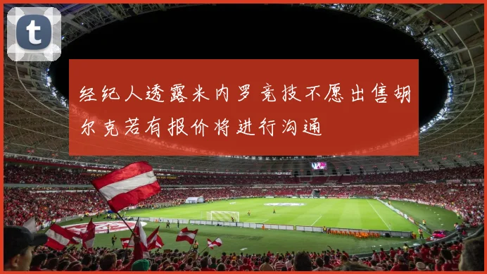 经纪人透露米内罗竞技不愿出售胡尔克若有报价将进行沟通
