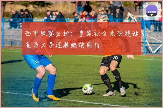 西甲联赛分析：皇家社会表现稳健皇马力争连胜继续前行