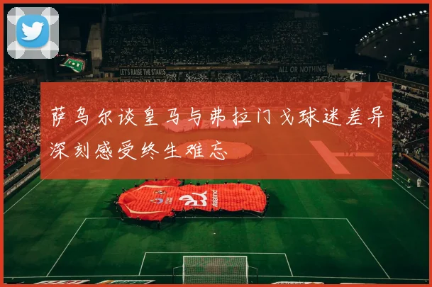 萨乌尔谈皇马与弗拉门戈球迷差异深刻感受终生难忘