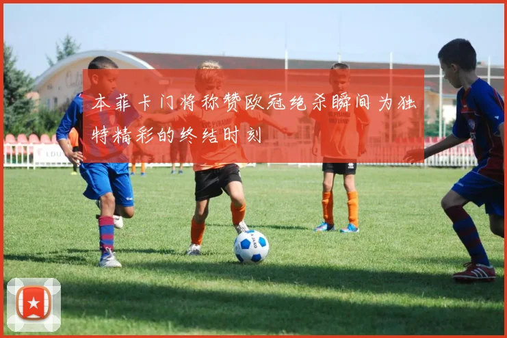 本菲卡门将称赞欧冠绝杀瞬间为独特精彩的终结时刻