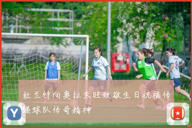 杜兰特向奥拉朱旺致敬生日祝福传递球队传奇精神