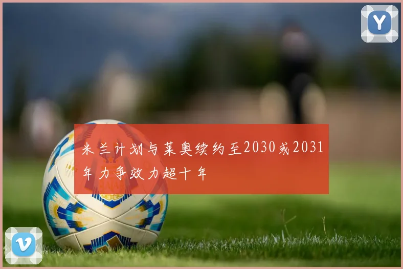 米兰计划与莱奥续约至2030或2031年力争效力超十年