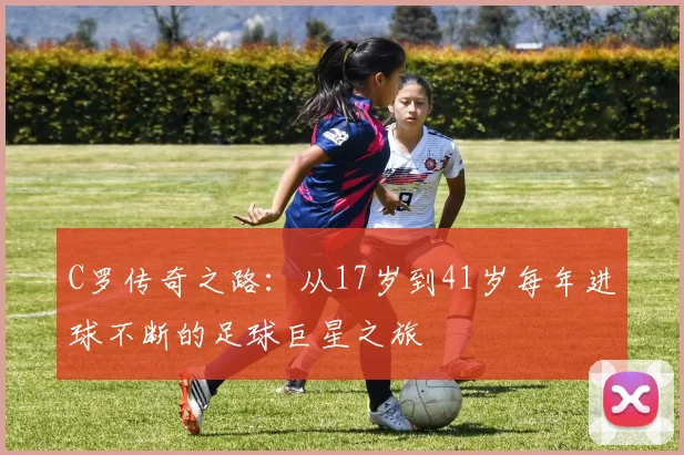 C罗传奇之路：从17岁到41岁每年进球不断的足球巨星之旅