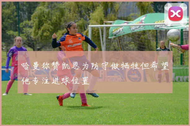 哈曼称赞凯恩为防守做牺牲但希望他专注进球位置