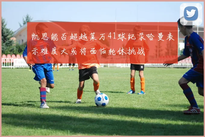 凯恩能否超越莱万41球纪录哈曼表示难度大或将面临轮休挑战