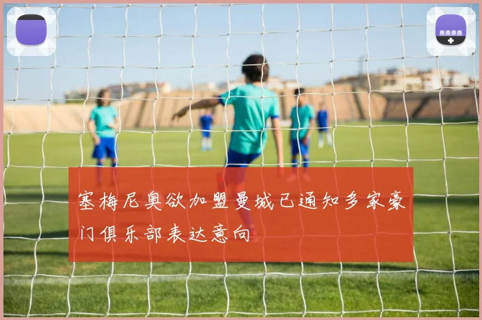 塞梅尼奥欲加盟曼城已通知多家豪门俱乐部表达意向