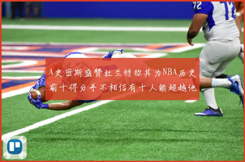 A史密斯盛赞杜兰特称其为NBA历史前十得分手不相信有十人能超越他