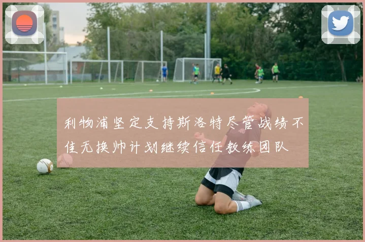 利物浦坚定支持斯洛特尽管战绩不佳无换帅计划继续信任教练团队