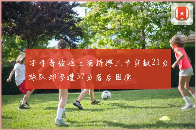 字母哥被迫上场拼搏三节贡献21分球队却惨遭37分落后困境