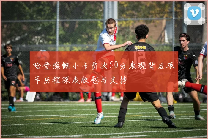 哈登感慨小卡首次50分表现背后艰辛历程深表欣慰与支持