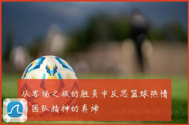 从客场之旅的胜负中反思篮球热情与团队精神的真谛