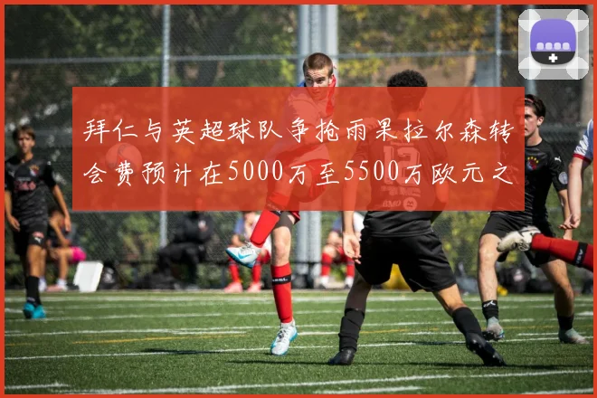 拜仁与英超球队争抢雨果拉尔森转会费预计在5000万至5500万欧元之间