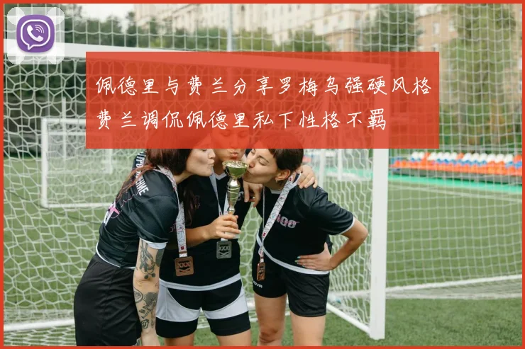 佩德里与费兰分享罗梅乌强硬风格费兰调侃佩德里私下性格不羁