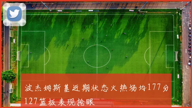 波杰姆斯基近期状态火热场均177分127篮板表现抢眼