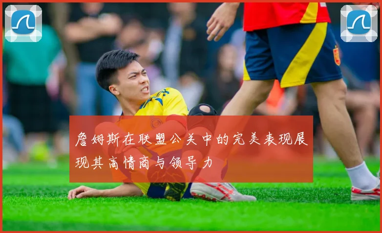 詹姆斯在联盟公关中的完美表现展现其高情商与领导力