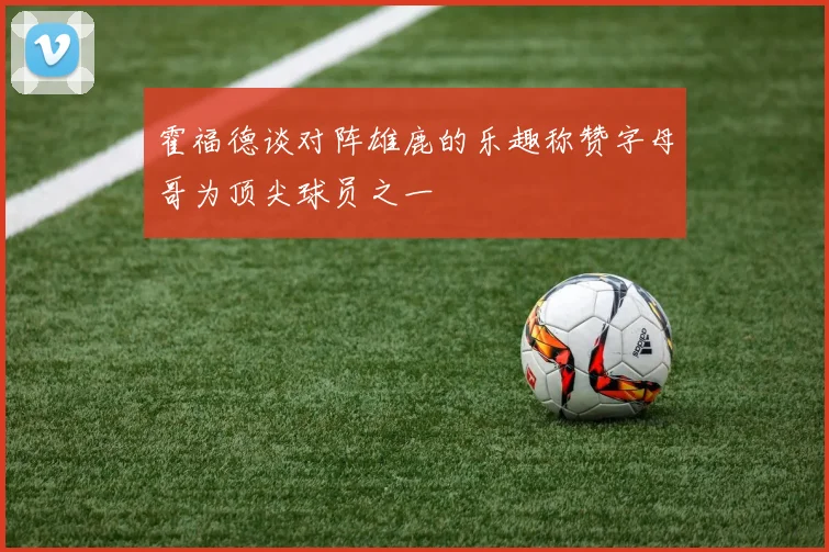 霍福德谈对阵雄鹿的乐趣称赞字母哥为顶尖球员之一