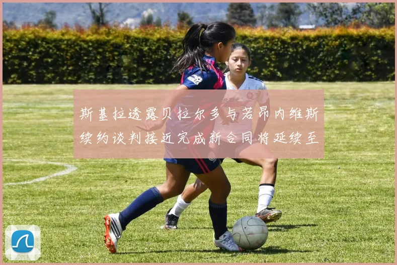 斯基拉透露贝拉尔多与若昂内维斯续约谈判接近完成新合同将延续至2030年